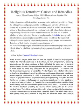 Religious Terrorism: Causes and Remedies
Naseer Ahmad Qamar, Editor Al-Fazl International, London, UK
Ahmadiyya Gazette USA
Today, the entire world views Islam as an aggressive and terrorist religion. Often,
the killing of innocent people, suicidal bombings, and terrorist activities are
carried out by people who claim to be Muslims, though in reality, the rebellious
actions of these ignorant people have nothing to do with Islam. Rather, the real
responsibility for these malicious and rebellious acts lies with the so-called
scholars of Islam, who after the age of prophethood and Khilafat, were gravely
mistaken in understanding the issue ofJihad, and considered the unjustified
killing of human beings by sword a religious duty. These people, because of the
distortion of their hearts, wrongly interpreting some of
the Mutashabihat (complex and multifaceted) verses of the Holy Qur’an equated
Islamic Jihad to rebellion, and associated self-concocted imprudent beliefs to
Islam.
Hadhrat Aqdas, Promised Messiah (as) says:
“Islam is such a religion, which does not need the support of sword for its propagation.
Rather, the inherent excellences of its teachings, its truth, enlightenment, reasoning,
arguments, and the active assistance of God the Exalted, the signs, and His personal
attention are such matters that always drive its progress and propagation…The message
of Islam does not need any compulsion for its propagation… To mention that
the Ghazis (Islamic veterans of wars) of the Frontier Region raise rebellion in the name
of Jihad is an absurd thought, and it is nothing but foolishness and ignorance to call these
rebellious people by the name of Ghazi. If an ignorant Muslim harbors even the least
amount of sympathy for these people considering them performing Jihad, I tell the truth,
that the one who calls a rebellious person ghazi, and praises those who bring a bad name
to Islam is an enemy of Islam… In England, France and other European countries, Islam
is very harshly criticized to have been spread by the use of force… The real truth is that
this rebellion has been spread by the Maulvies (Islamic clerics), who are the unwise
friends of Islam. They did not understand the reality of Islam, and provided an opportunity
to others to raise objections because of their concocted beliefs. The beliefs concocted by
them greatly aided the Christians. If they had not deceived others about jihad or
 