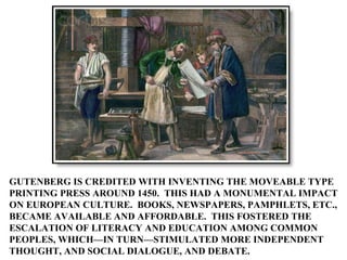 GUTENBERG IS CREDITED WITH INVENTING THE MOVEABLE TYPE PRINTING PRESS AROUND 1450.  THIS HAD A MONUMENTAL IMPACT ON EUROPE...