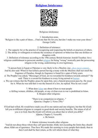 Religious Intolerance
Religious intolerance
1. Introduction notes
"Religion is like a pair of shoes.....Find one that fits for you, but don 't make me wear your shoes."
George Carlin
2. Definition of tolerance:
1. The capacity for or the practice of recognizing and respecting the beliefs or practices of others.
2. The ability or willingness to tolerate the existence of opinions or behaviour that one dislikes or
disagrees with.
3. Definition of tolerance according to the 19th century British historian Arnold Toynbee: for a
religious establishment to persecute another religion for being "wrong" ironically puts the persecuting
religion in the wrong, undermining its own legitimacy.
"A person born in Egypt or Pakistan is very likely to be a Muslim; one...show more content...
And he also said: Whoever has killed a person having a treaty with the Muslims shall not smell the
fragrance of Paradise, though its fragrance is found for a span of forty years.
d. The Prophet was asked, "Messenger of God, are we rewarded for kindness towards animals?" He
said: There is a reward for kindness to every living animal or human.
e. We can witness that the Prophet, peace be upon him, saw a funeral procession pass by. He stood
for it. When he was told that it was the funeral of a Jew, he replied: Was he not a soul?
7. What does Islam say about if how to treat people
a. Killing women, children, old people, or any civilian even in war is prohibited in Islam.
b. Respect other religions:
"There is no compulsion in religion..."
(Qura'an, Chapter 2, Verse 256) "
If God had willed, He would have made you all in one nation and one religion), but that He (God)
left you in different religions to compete in good deeds and society benefits. The return of all of
you is to God; then He (God) will inform you about that in which you differ"
(Quran, Chapter 5, Verse48)
c. Be honest.
8. Islamic tolerance towards other religions
"And do not abuse those whom they call upon besides Allah, lest exceeding the limits they should
abuse Allah out of ignorance. Thus have We made fair seeming to every people their deeds; then to
their Lord shall be their return, so He will inform them of what they
 
