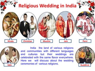 Religious Wedding in India
India the land of various religions
and communities with different languages
and cultures but their weddings are
celebrated with the same flavor everywhere.
Here we will discuss about the wedding
ceremonies of various religions.
Hindu Christian Muslim Jain Parsi
Sikh Buddhist
 