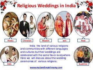 Religious Weddings in India

Hindu

Christian

Muslim

Jain

Parsi

India the land of various religions
and communities with different languages
and cultures but their weddings are
celebrated with the same flavor everywhere.
Here we will discuss about the wedding
ceremonies of various religions.
Sikh

Buddhist

www.mytamilmatrimony.com

 