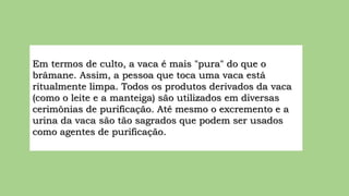 Em termos de culto, a vaca é mais "pura" do que o
brâmane. Assim, a pessoa que toca uma vaca está
ritualmente limpa. Todos os produtos derivados da vaca
(como o leite e a manteiga) são utilizados em diversas
cerimônias de purificação. Até mesmo o excremento e a
urina da vaca são tão sagrados que podem ser usados
como agentes de purificação.
 