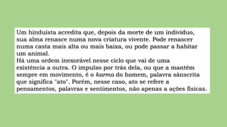 Um hinduísta acredita que, depois da morte de um indivíduo,
sua alma renasce numa nova criatura vivente. Pode renascer
numa casta mais alta ou mais baixa, ou pode passar a habitar
um animal.
Há uma ordem inexorável nesse ciclo que vai de uma
existência a outra. O impulso por trás dela, ou que a mantém
sempre em movimento, é o karma do homem, palavra sânscrita
que significa "ato". Porém, nesse caso, ato se refere a
pensamentos, palavras e sentimentos, não apenas a ações físicas.
 