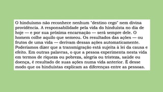 O hinduísmo não reconhece nenhum "destino cego" nem divina
providência. A responsabilidade pela vida do hinduísta no dia de
hoje — e por sua próxima encarnação — será sempre dele. O
homem colhe aquilo que semeou. Os resultados das ações — ou
frutos de uma vida — derivam dessas ações automaticamente.
Poderíamos dizer que a transmigração está sujeita à lei da causa e
efeito. Em outras palavras, o que a pessoa experimenta nesta vida
em termos de riqueza ou pobreza, alegria ou tristeza, saúde ou
doença, é resultado de suas ações numa vida anterior. É desse
modo que os hinduístas explicam as diferenças entre as pessoas.
 