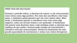 TRÊS VIAS DE SALVAÇÃO
Durante o período védico, a doutrina do carma e a da reencarnação
eram vistas como algo positivo. Por meio dos sacrifícios e das boas
ações, o indivíduo podia garantir que iria viver várias vidas. Mais
tarde, o hinduísmo passou a considerar esse ciclo como algo
negativo, como um círculo vicioso a ser quebrado. O hinduísmo
não possui uma doutrina clara e não ambígua sobre a salvação que
explique de que modo o homem pode escapar do interminável e
cansativo ciclo das reencarnações. Dentro do hinduísmo há uma
grande quantidade de movimentos e seitas com visões divergentes.
 