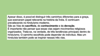 Apesar disso, é possível distinguir três caminhos diferentes para a graça,
que exerceram papel relevante na história da Índia. E continuam
prevalecendo no hinduísmo moderno.
São as Vias do sacrifício, do conhecimento e da devoção.
É importante não pensar que essas vias sejam movimentos religiosos
organizados. Trata-se, na verdade, de três tendências principais dentro do
hinduísmo. O caminho escolhido pode depender do indivíduo. Mas um
hinduísta também pode se inspirar nessas três vias.
 