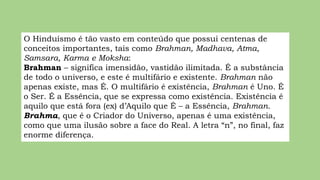 O Hinduísmo é tão vasto em conteúdo que possui centenas de
conceitos importantes, tais como Brahman, Madhava, Atma,
Samsara, Karma e Moksha:
Brahman – significa imensidão, vastidão ilimitada. É a substância
de todo o universo, e este é multifário e existente. Brahman não
apenas existe, mas É. O multifário é existência, Brahman é Uno. É
o Ser. É a Essência, que se expressa como existência. Existência é
aquilo que está fora (ex) d’Aquilo que É – a Essência, Brahman.
Brahma, que é o Criador do Universo, apenas é uma existência,
como que uma ilusão sobre a face do Real. A letra “n”, no final, faz
enorme diferença.
 