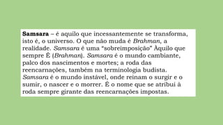 Samsara – é aquilo que incessantemente se transforma,
isto é, o universo. O que não muda é Brahman, a
realidade. Samsara é uma “sobreimposição” Àquilo que
sempre É (Brahman). Samsara é o mundo cambiante,
palco dos nascimentos e mortes; a roda das
reencarnações, também na terminologia budista.
Samsara é o mundo instável, onde reinam o surgir e o
sumir, o nascer e o morrer. É o nome que se atribui à
roda sempre girante das reencarnações impostas.
 