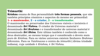 Trimurthi
Krishna emana de Sua personalidade três formas pessoais, que são
também princípios cósmicos e aspectos do mesmo ser primordial:
1- o mantenedor, 2 - o criador, 3 - o transformador.
O mantenedor ou preservador dos Universos visíveis e invisíveis é
denominado Sri Vishnu. O criador do Universo material é
denominado Sri Brahma e o transformador do universo material é
denominado Sri Shiva. Este último também é conhecido como o
deus destruidor, ao mesmo tempo que é considerado o devoto mais
puro de Krishna. Para os vários universos existem Senhores Brahmas
diferentes. Para os Vaishnavas o centro da trimurthi ( divina trindade
indiana), cuja unidade é Krishna, é Sri Vishnu.
 