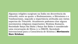Algumas religiões surgiram na Índia em decorrência da
trimurthi, entre as quais: o Brahmanismo, o Shivaísmo e o
Vaishnavismo, segundo a importância atribuída aos vários
aspectos da Trimurthi. Atualmente podemos citar alguns
movimentos religiosos importantes: Brahma Kumaris,
Sociedade Satya Sai Baba ( Satya Sai Baba é considerado
uma encarnação de Shiva ) e a ISKON, Sociedade
Internacional para a Consciência de Krishna ( Movimento
Hare Krishna).
 