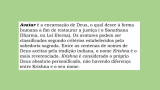 Avatar é a encarnação de Deus, o qual desce à forma
humana a fim de restaurar a justiça ( o Sanathana
Dharma, ou Lei Eterna). Os avatares podem ser
classificados segundo critérios estabelecidos pela
sabedoria sagrada. Entre as centenas de nomes de
Deus aceitas pela tradição indiana, o nome Krishna é o
mais reverenciado. Krishna é considerado o próprio
Deus absoluto personificado, não havendo diferença
entre Krishna e o seu nome.
 