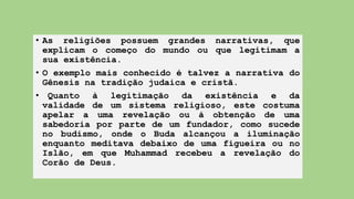 • As religiões possuem grandes narrativas, que
explicam o começo do mundo ou que legitimam a
sua existência.
• O exemplo mais conhecido é talvez a narrativa do
Gênesis na tradição judaica e cristã.
• Quanto à legitimação da existência e da
validade de um sistema religioso, este costuma
apelar a uma revelação ou à obtenção de uma
sabedoria por parte de um fundador, como sucede
no budismo, onde o Buda alcançou a iluminação
enquanto meditava debaixo de uma figueira ou no
Islão, em que Muhammad recebeu a revelação do
Corão de Deus.
 
