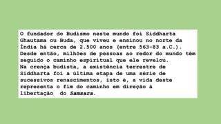 O fundador do Budismo neste mundo foi Siddharta
Ghautama ou Buda, que viveu e ensinou no norte da
Índia há cerca de 2.500 anos (entre 563-83 a.C.).
Desde então, milhões de pessoas ao redor do mundo têm
seguido o caminho espiritual que ele revelou.
Na crença budista, a existência terrestre de
Siddharta foi a última etapa de uma série de
sucessivos renascimentos, isto é, a vida deste
representa o fim do caminho em direção à
libertação do Samsara.
 