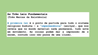 As Três Leis Fundamentais
(Três Marcas da Existência)
A primeira lei é o ponto de partida para todo o sistema
religioso budista - a “impermanência” (anitya), que nos
revela que no mundo material nada permanece, tudo está
em movimento. As coisas podem dar a impressão de o
serem, contudo isso não passa de uma ilusão.
 
