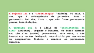 A segunda lei é a ”insatisfação” (duhkha), ou seja, a
dor, que é consequência da primeira. Para o
pensamento budista, tudo o que não fosse permanente
gerava insatisfação.
A terceira lei é a ideia de ”inexistência de
alma” (anatman). Segundo o budismo, os seres humanos
não têm alma (atman) permanente. Para este, o ser
humano era um ser desigual, constituído por uma nuvem
de componentes físicos e mentais em permanente
mudança.
 