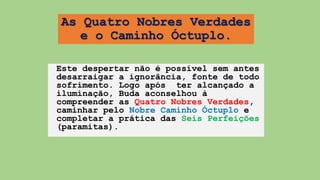 As Quatro Nobres Verdades
e o Caminho Óctuplo.
Este despertar não é possível sem antes
desarraigar a ignorância, fonte de todo
sofrimento. Logo após ter alcançado a
iluminação, Buda aconselhou à
compreender as Quatro Nobres Verdades,
caminhar pelo Nobre Caminho Óctuplo e
completar a prática das Seis Perfeições
(paramitas).
 