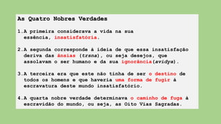 As Quatro Nobres Verdades
1.A primeira considerava a vida na sua
essência, insatisfatória.
2.A segunda corresponde à ideia de que essa insatisfação
deriva das ânsias (trsna), ou seja desejos, que
assolavam o ser humano e da sua ignorância(avidya).
3.A terceira era que este não tinha de ser o destino de
todos os homens e que haveria uma forma de fugir à
escravatura deste mundo insatisfatório.
4.A quarta nobre verdade determinava o caminho de fuga à
escravidão do mundo, ou seja, as Oito Vias Sagradas.
 