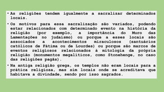 • As religiões tendem igualmente a sacralizar determinados
locais.
• Os motivos para essa sacralização são variados, podendo
estar relacionados com determinado evento na história da
religião (por exemplo, a importância do Muro das
Lamentações no judaísmo) ou porque a esses locais são
associados a acontecimentos miraculosos (santuários
católicos de Fátima ou de Lourdes) ou porque são marcos de
eventos religiosos relacionados à mitologia da própria
religião (monumentos megalíticos, como Stonehenge, no caso
das religiões pagãs).
• Na antiga religião grega, os templos não eram locais para a
prática religiosa, mas sim locais onde se acreditava que
habitava a divindade, sendo por isso sagrados.
 