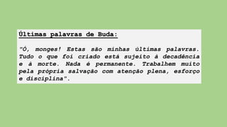 Últimas palavras de Buda:
"Ó, monges! Estas são minhas últimas palavras.
Tudo o que foi criado está sujeito à decadência
e à morte. Nada é permanente. Trabalhem muito
pela própria salvação com atenção plena, esforço
e disciplina".
 