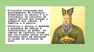 • Filosofia originada dos
ensinamentos de Confúcio,
formulados no século V a.C.
Introduziu um conjunto de
regras éticas que pregam o
respeito aos idosos, à
família e à pátria.
• Valoriza o ensino e defende
a presença de sábios e
intelectuais no poder. As
idéias de Confúcio ainda
são utilizadas pelas elites
chinesas para se manterem
no poder há milhares de
anos.
 