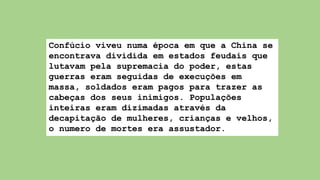 Confúcio viveu numa época em que a China se
encontrava dividida em estados feudais que
lutavam pela supremacia do poder, estas
guerras eram seguidas de execuções em
massa, soldados eram pagos para trazer as
cabeças dos seus inimigos. Populações
inteiras eram dizimadas através da
decapitação de mulheres, crianças e velhos,
o numero de mortes era assustador.
 