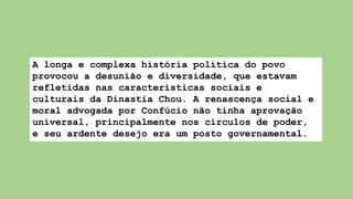 A longa e complexa história política do povo
provocou a desunião e diversidade, que estavam
refletidas nas características sociais e
culturais da Dinastia Chou. A renascença social e
moral advogada por Confúcio não tinha aprovação
universal, principalmente nos círculos de poder,
e seu ardente desejo era um posto governamental.
 