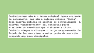 Confucionismo não é o termo original dessa corrente
de pensamento, mas sim a palavra chinesa “Jucia”.
Esta palavra definia os adeptos do confucionismo. A
palavra “Confucionismo” foi conferida pelos
missionários católicos que visitavam a China.
Confúcio chegou a alcançar o cargo de governador do
Estado de Lu, mas viveu a maior parte de sua vida
pregando aos seus discípulos.
 