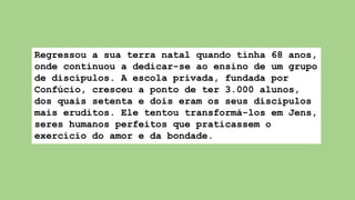 Regressou a sua terra natal quando tinha 68 anos,
onde continuou a dedicar-se ao ensino de um grupo
de discípulos. A escola privada, fundada por
Confúcio, cresceu a ponto de ter 3.000 alunos,
dos quais setenta e dois eram os seus discípulos
mais eruditos. Ele tentou transformá-los em Jens,
seres humanos perfeitos que praticassem o
exercício do amor e da bondade.
 