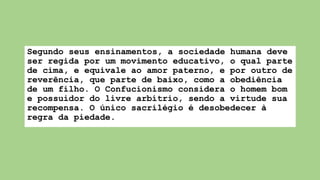 Segundo seus ensinamentos, a sociedade humana deve
ser regida por um movimento educativo, o qual parte
de cima, e equivale ao amor paterno, e por outro de
reverência, que parte de baixo, como a obediência
de um filho. O Confucionismo considera o homem bom
e possuidor do livre arbítrio, sendo a virtude sua
recompensa. O único sacrilégio é desobedecer à
regra da piedade.
 