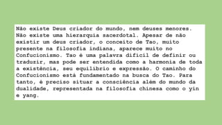 Não existe Deus criador do mundo, nem deuses menores.
Não existe uma hierarquia sacerdotal. Apesar de não
existir um deus criador, o conceito de Tao, muito
presente na filosofia indiana, aparece muito no
Confucionismo. Tao é uma palavra difícil de definir ou
traduzir, mas pode ser entendida como a harmonia de toda
a existência, seu equilíbrio e expressão. O caminho do
Confucionismo está fundamentado na busca do Tao. Para
tanto, é preciso situar a consciência além do mundo da
dualidade, representada na filosofia chinesa como o yin
e yang.
 