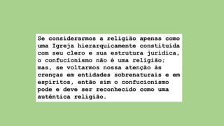 Se considerarmos a religião apenas como
uma Igreja hierarquicamente constituída
com seu clero e sua estrutura jurídica,
o confucionismo não é uma religião;
mas, se voltarmos nossa atenção às
crenças em entidades sobrenaturais e em
espíritos, então sim o confucionismo
pode e deve ser reconhecido como uma
autêntica religião.
 