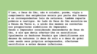 T`ien, o Deus do Céu, não é criador, porém, vigia o
cumprimento das exigências morais por parte dos homens
e as correspondentes leis da natureza; também reparte
prêmios e castigos. Ao lado do Deus do Céu encontra-se
a Deusa da Terra e, a união dos mesmos se converteu
nos progenitores simbólicos do Imperador.
Sendo o Imperador considerado descendente do Deus do
Céu, é ele que devia ofertar-lhe os sacrifícios.
Igualmente os Senhores Feudais que identificavam aos
deuses da natureza (o deus do solo e o deus do grão)
como sendo seus próprios antepassados, ofertavam
sacrifícios a estes deuses inferiores.
 