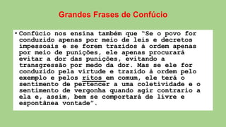Grandes Frases de Confúcio
• Confúcio nos ensina também que “Se o povo for
conduzido apenas por meio de leis e decretos
impessoais e se forem trazidos à ordem apenas
por meio de punições, ele apenas procurará
evitar a dor das punições, evitando a
transgressão por medo da dor. Mas se ele for
conduzido pela virtude e trazido à ordem pelo
exemplo e pelos ritos em comum, ele terá o
sentimento de pertencer a uma coletividade e o
sentimento de vergonha quando agir contrario a
ela e, assim, bem se comportará de livre e
espontânea vontade”.
 