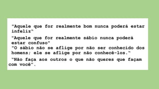 "Aquele que for realmente bom nunca poderá estar
infeliz“
"Aquele que for realmente sábio nunca poderá
estar confuso"
"O sábio não se aflige por não ser conhecido dos
homens; ele se aflige por não conhecê-los.“
“Não faça aos outros o que não queres que façam
com você”.
 