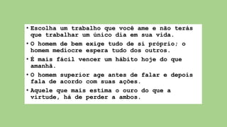 • Escolha um trabalho que você ame e não terás
que trabalhar um único dia em sua vida.
• O homem de bem exige tudo de si próprio; o
homem medíocre espera tudo dos outros.
• É mais fácil vencer um hábito hoje do que
amanhã.
• O homem superior age antes de falar e depois
fala de acordo com suas ações.
• Aquele que mais estima o ouro do que a
virtude, há de perder a ambos.
 