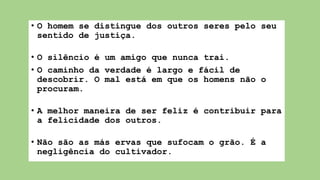 • O homem se distingue dos outros seres pelo seu
sentido de justiça.
• O silêncio é um amigo que nunca trai.
• O caminho da verdade é largo e fácil de
descobrir. O mal está em que os homens não o
procuram.
• A melhor maneira de ser feliz é contribuir para
a felicidade dos outros.
• Não são as más ervas que sufocam o grão. É a
negligência do cultivador.
 