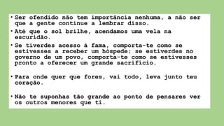 • Ser ofendido não tem importância nenhuma, a não ser
que a gente continue a lembrar disso.
• Até que o sol brilhe, acendamos uma vela na
escuridão.
• Se tiverdes acesso à fama, comporta-te como se
estivesses a receber um hóspede; se estiverdes no
governo de um povo, comporta-te como se estivesses
pronto a oferecer um grande sacrifício.
• Para onde quer que fores, vai todo, leva junto teu
coração.
• Não te suponhas tão grande ao ponto de pensares ver
os outros menores que ti.
 