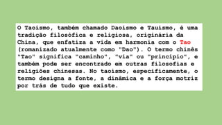 O Taoismo, também chamado Daoismo e Tauismo, é uma
tradição filosófica e religiosa, originária da
China, que enfatiza a vida em harmonia com o Tao
(romanizado atualmente como "Dao"). O termo chinês
"Tao" significa "caminho", "via" ou "princípio", e
também pode ser encontrado em outras filosofias e
religiões chinesas. No taoísmo, especificamente, o
termo designa a fonte, a dinâmica e a força motriz
por trás de tudo que existe.
 