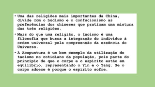 • Uma das religiões mais importantes da China,
divide com o budismo e o confucionismo as
preferências dos chineses que praticam uma mistura
das três religiões.
• Mais do que uma religião, o taoísmo é uma
filosofia que busca a integração do indivíduo à
ordem universal pela compreensão da essência do
Universo.
• A Acupuntura é um bom exemplo da utilização do
taoísmo no cotidiano da população, pois parte do
princípio de que o corpo e o espírito estão em
equilíbrio, representando o Yin e o Yang. Se o
corpo adoece é porque o espírito sofre.
 