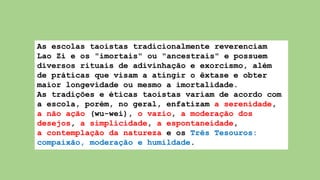 As escolas taoistas tradicionalmente reverenciam
Lao Zi e os "imortais" ou "ancestrais" e possuem
diversos rituais de adivinhação e exorcismo, além
de práticas que visam a atingir o êxtase e obter
maior longevidade ou mesmo a imortalidade.
As tradições e éticas taoistas variam de acordo com
a escola, porém, no geral, enfatizam a serenidade,
a não ação (wu-wei), o vazio, a moderação dos
desejos, a simplicidade, a espontaneidade,
a contemplação da natureza e os Três Tesouros:
compaixão, moderação e humildade.
 