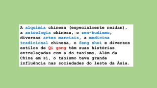 A alquimia chinesa (especialmente neidan),
a astrologia chinesa, o zen-budismo,
diversas artes marciais, a medicina
tradicional chinesa, o feng shui e diversos
estilos de Qi gong têm suas histórias
entrelaçadas com a do taoismo. Além da
China em si, o taoismo teve grande
influência nas sociedades do leste da Ásia.
 
