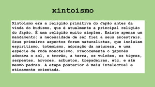 Xintoísmo era a religião primitiva do Japão antes da
vinda do budismo, que é atualmente a principal religião
do Japão. É uma religião muito simples. Existe apenas um
mandamento: a necessidade de ser fiel a seus ancestrais.
Seus primeiros aspectos foram naturalistas, que incluíam
espiritismo, totemismo, adoração da natureza, e uma
espécie de rude monoteísmo. Precocemente o japonês
adorava o sol, o trovão, a terra, os vulcões, os tigres,
serpentes, árvores, arbustos, trepadeiras, etc, e até
mesmo pedras. A etapa posterior é mais intelectual e
eticamente orientada.
xintoismo
 