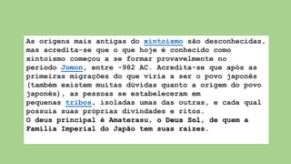 As origens mais antigas do xintoísmo são desconhecidas,
mas acredita-se que o que hoje é conhecido como
xintoísmo começou a se formar provavelmente no
período Jomon, entre -982 AC. Acredita-se que após as
primeiras migrações do que viria a ser o povo japonês
(também existem muitas dúvidas quanto a origem do povo
japonês), as pessoas se estabeleceram em
pequenas tribos, isoladas umas das outras, e cada qual
possuía suas próprias divindades e ritos.
O deus principal é Amaterasu, o Deus Sol, de quem a
Família Imperial do Japão tem suas raízes.
 