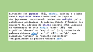 Xintoísmo (em japonês: 神道, transl. Shintō) é o nome
dado à espiritualidade tradicional do Japão e
dos japoneses, considerado também uma religião pelos
estudiosos ocidentais. A palavra Shinto ("Caminho dos
deuses") foi adotada do chinês escrito (神道),através
da combinação de dois kanji: "shin" (神?), que
significa "deuses" ou "espíritos" (originalmente da
palavra chinesa shen); e "tō" (道?), ou "do", que
significa "estudo" ou "caminho filosófico"
(originalmente da palavra chinesa tao).
 