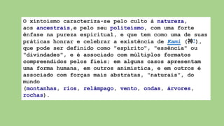 O xintoísmo caracteriza-se pelo culto à natureza,
aos ancestrais,e pelo seu politeísmo, com uma forte
ênfase na pureza espiritual, e que tem como uma de suas
práticas honrar e celebrar a existência de Kami (神?),
que pode ser definido como "espírito", "essência" ou
"divindades", e é associado com múltiplos formatos
compreendidos pelos fieis; em alguns casos apresentam
uma forma humana, em outros animística, e em outros é
associado com forças mais abstratas, "naturais", do
mundo
(montanhas, rios, relâmpago, vento, ondas, árvores,
rochas).
 