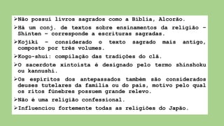 Não possui livros sagrados como a Bíblia, Alcorão.
Há um conj. de textos sobre ensinamentos da religião –
Shinten – corresponde a escrituras sagradas.
Kojiki – considerado o texto sagrado mais antigo,
composto por três volumes.
Kogo-shui: compilação das tradições do clã.
O sacerdote xintoísta é designado pelo termo shinshoku
ou kannushi.
Os espíritos dos antepassados também são considerados
deuses tutelares da família ou do país, motivo pelo qual
os ritos fúnebres possuem grande relevo.
Não é uma religião confessional.
Influenciou fortemente todas as religiões do Japão.
 