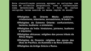Esta classificação procura agrupar as religiões com
base em critérios geográficos, como a concentração
numa determinada região ou o fato de certas
religiões terem nascido na mesma região do mundo:
Religiões do Oriente Médio: judaísmo,
cristianismo, islamismo, zoroastrismo, fé bahá'í;
Religiões do Extremo Oriente: confucionismo,
taoísmo, budismo e xintoísmo;
Religiões da Índia: hinduísmo, jainismo, budismo
e siquismo;
Religiões africanas: religiões dos povos tribais da
África Negra;
Religiões da Oceania: religiões dos povos das
ilhas do Pacífico, da Austrália e da Nova Zelândia;
Religiões da Antiga Grécia e Roma.
 