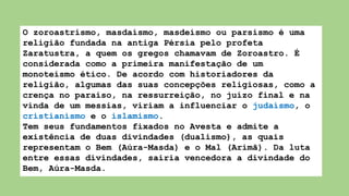 O zoroastrismo, masdaísmo, masdeísmo ou parsismo é uma
religião fundada na antiga Pérsia pelo profeta
Zaratustra, a quem os gregos chamavam de Zoroastro. É
considerada como a primeira manifestação de um
monoteísmo ético. De acordo com historiadores da
religião, algumas das suas concepções religiosas, como a
crença no paraíso, na ressurreição, no juízo final e na
vinda de um messias, viriam a influenciar o judaísmo, o
cristianismo e o islamismo.
Tem seus fundamentos fixados no Avesta e admite a
existência de duas divindades (dualismo), as quais
representam o Bem (Aúra-Masda) e o Mal (Arimã). Da luta
entre essas divindades, sairia vencedora a divindade do
Bem, Aúra-Masda.
 