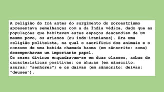 A religião do Irã antes do surgimento do zoroastrismo
apresentava semelhanças com a da Índia védica, dado que as
populações que habitavam estes espaços descendiam de um
mesmo povo, os arianos (ou indo-iranianos). Era uma
religião politeísta, na qual o sacrifício dos animais e o
consumo de uma bebida chamada haoma (em sânscrito: soma)
desempenhavam um importante papel.
Os seres divinos enquadravam-se em duas classes, ambas de
características positivas: os ahuras (em sânscrito:
asuras; "senhores") e os daivas (em sânscrito: deivas;
"deuses").
 
