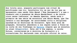 Aos trinta anos, enquanto participava num ritual de
purificação num rio, Zaratustra viu um ser de luz que se
apresentou como sendo Vohu Manah ("Bom Pensamento") e que o
conduziu até à presença de Ahura Mazda(Deus) e de outros
cinco seres luminosos, os Amesha Spentas, sendo este o
primeiro de uma série de encontros com Ahura Mazda, que lhe
revelou a sua mensagem. As autoridades civis e religiosas
opunham-se às doutrinas de Zoroastro. Após doze anos de
pregação, Zoroastro abandonou a sua região natal e fixou-se
na corte do rei Vishtaspa na Báctria (região que se encontra
no atual Afeganistão). Este rei e sua esposa, a rainha
Hutosa, converteram-se à doutrina de Zoroastro e o
zoroastrismo foi declarado como religião oficial do reino.
 